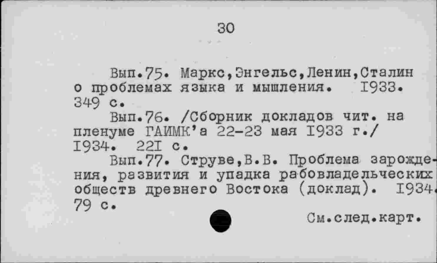 ﻿зо
Вып.75* Маркс,Энгельс,Ленин,Сталин о проблемах языка и мышления. 1933. 349 с.
Вып.76. /Сборник докладов чит. на пленуме ГАИМК’а 22-23 мая 1933 г./ 1934. 221 с.
Вып.77» Струве,В.В. Проблема зарождения, развития и упадка рабовладельческих обществ древнего Востока (доклад). 1934 79 с.
А	См.след.карт.